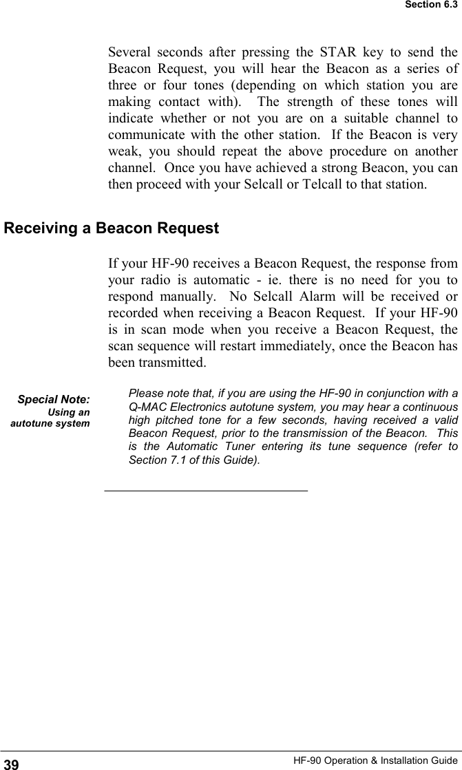 HF-90 Operation &amp; Installation Guide If your HF-90 receives a Beacon Request, the response from your radio is automatic - ie. there is no need for you to respond manually.  No Selcall Alarm will be received or recorded when receiving a Beacon Request.  If your HF-90 is in scan mode when you receive a Beacon Request, the scan sequence will restart immediately, once the Beacon has been transmitted.  Please note that, if you are using the HF-90 in conjunction with a Q-MAC Electronics autotune system, you may hear a continuous high pitched tone for a few seconds, having received a valid Beacon Request, prior to the transmission of the Beacon.  This is the Automatic Tuner entering its tune sequence (refer to Section 7.1 of this Guide).   Several seconds after pressing the STAR key to send the Beacon Request, you will hear the Beacon as a series of three or four tones (depending on which station you are making contact with).  The strength of these tones will indicate whether or not you are on a suitable channel to communicate with the other station.  If the Beacon is very weak, you should repeat the above procedure on another channel.  Once you have achieved a strong Beacon, you can then proceed with your Selcall or Telcall to that station. Receiving a Beacon Request Special Note: Using an autotune system 39 Section 6.3 