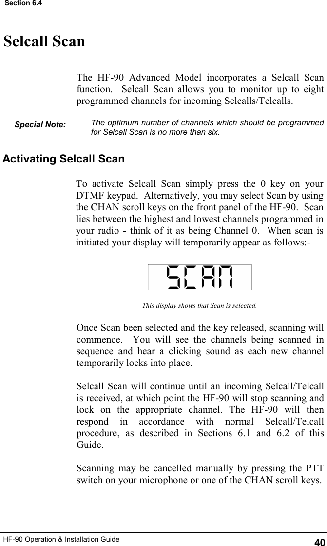 HF-90 Operation &amp; Installation Guide Selcall Scan The HF-90 Advanced Model incorporates a Selcall Scan function.  Selcall Scan allows you to monitor up to eight programmed channels for incoming Selcalls/Telcalls.  The optimum number of channels which should be programmed for Selcall Scan is no more than six. This display shows that Scan is selected. Once Scan been selected and the key released, scanning will commence.  You will see the channels being scanned in sequence and hear a clicking sound as each new channel temporarily locks into place.  Selcall Scan will continue until an incoming Selcall/Telcall is received, at which point the HF-90 will stop scanning and lock on the appropriate channel. The HF-90 will then respond in accordance with normal Selcall/Telcall procedure, as described in Sections 6.1 and 6.2 of this Guide.    Scanning may be cancelled manually by pressing the PTT switch on your microphone or one of the CHAN scroll keys. Activating Selcall Scan To activate Selcall Scan simply press the 0 key on your DTMF keypad.  Alternatively, you may select Scan by using the CHAN scroll keys on the front panel of the HF-90.  Scan lies between the highest and lowest channels programmed in your radio - think of it as being Channel 0.  When scan is initiated your display will temporarily appear as follows:- Special Note: 40 Section 6.4 