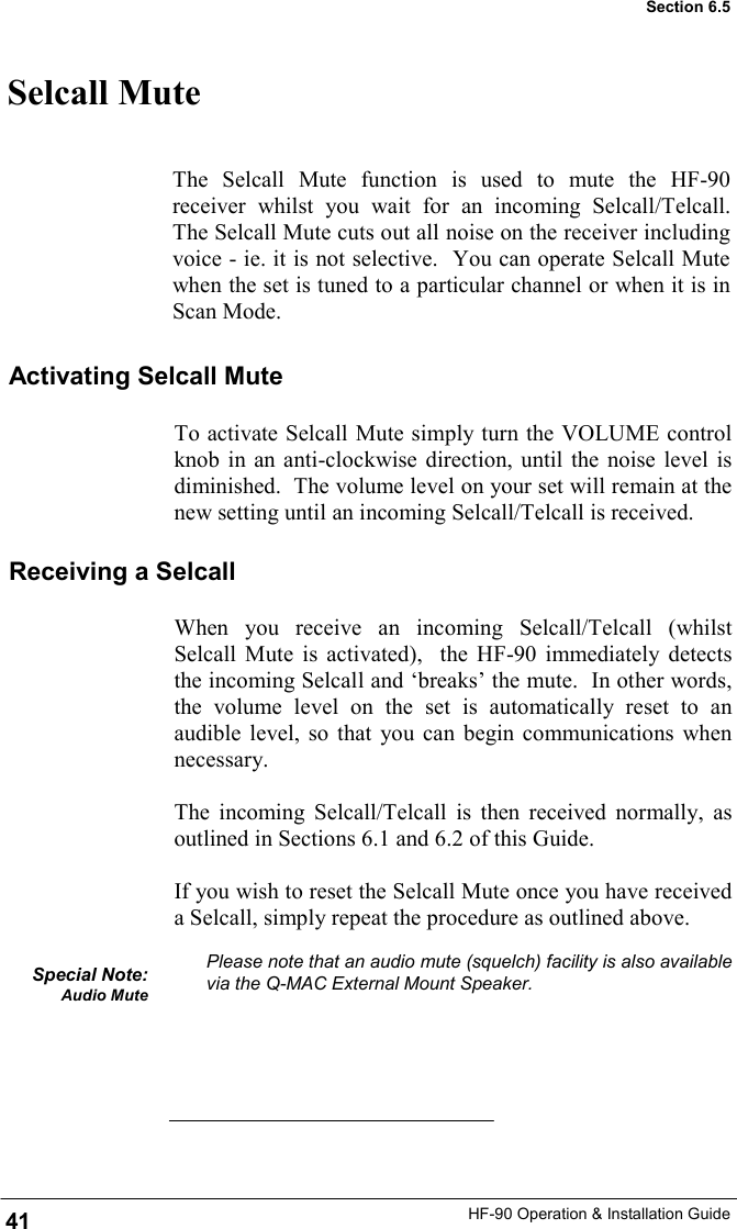 HF-90 Operation &amp; Installation Guide When you receive an incoming Selcall/Telcall (whilst Selcall Mute is activated),  the HF-90 immediately detects the incoming Selcall and ‘breaks’ the mute.  In other words, the volume level on the set is automatically reset to an audible level, so that you can begin communications when necessary.    The incoming Selcall/Telcall is then received normally, as outlined in Sections 6.1 and 6.2 of this Guide.    If you wish to reset the Selcall Mute once you have received a Selcall, simply repeat the procedure as outlined above.  Please note that an audio mute (squelch) facility is also available via the Q-MAC External Mount Speaker.       Selcall Mute The Selcall Mute function is used to mute the HF-90 receiver whilst you wait for an incoming Selcall/Telcall.  The Selcall Mute cuts out all noise on the receiver including voice - ie. it is not selective.  You can operate Selcall Mute when the set is tuned to a particular channel or when it is in Scan Mode. Activating Selcall Mute To activate Selcall Mute simply turn the VOLUME control knob in an anti-clockwise direction, until the noise level is diminished.  The volume level on your set will remain at the new setting until an incoming Selcall/Telcall is received. Receiving a Selcall Special Note: Audio Mute  41 Section 6.5 