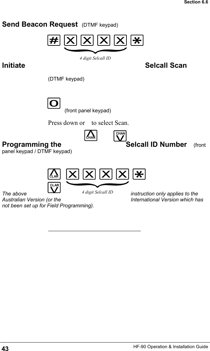 HF-90 Operation &amp; Installation Guide CHAN Send Beacon Request  (DTMF keypad)     Initiate  Selcall Scan              (DTMF keypad)                            (front panel keypad)                      Press down or    to select Scan.    Programming the  Selcall ID Number   (front panel keypad / DTMF keypad)       The above  instruction only applies to the Australian Version (or the  International Version which has not been set up for Field Programming). CHAN CHAN 4 digit Selcall ID CLAR CLAR 4 digit Selcall ID 43 Section 6.6 