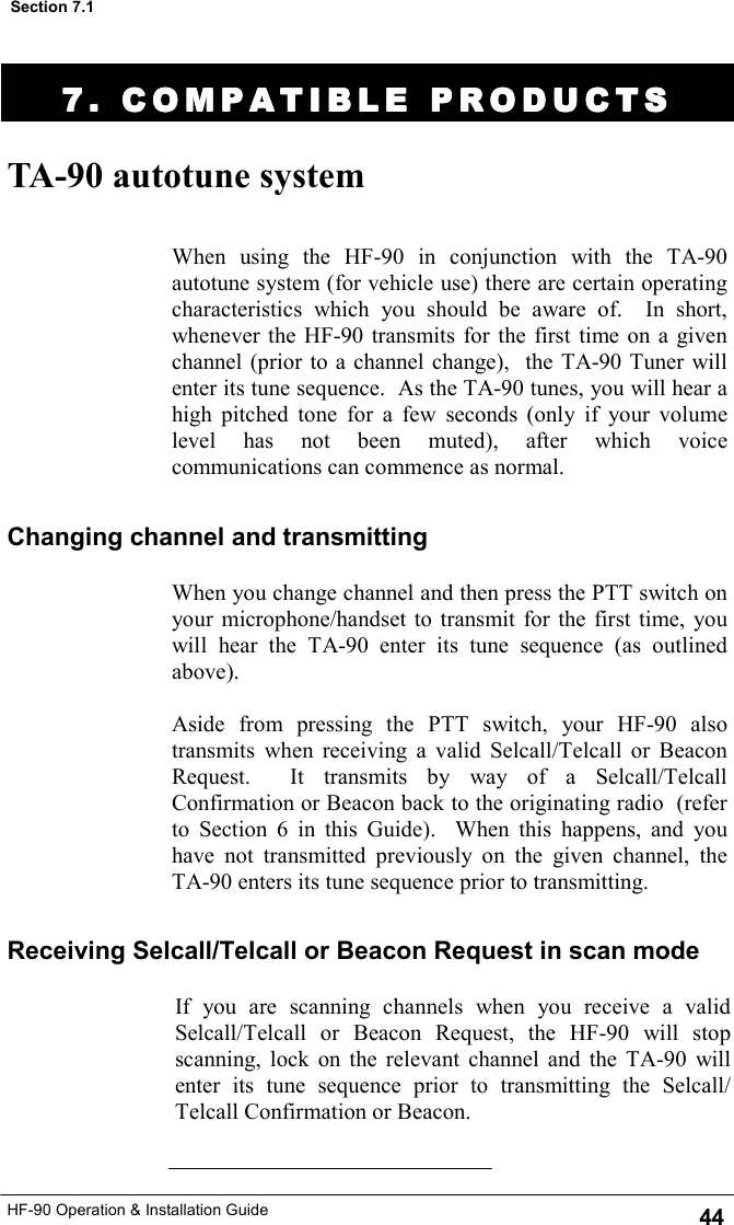 HF-90 Operation &amp; Installation Guide TA-90 autotune system Changing channel and transmitting When using the HF-90 in conjunction with the TA-90 autotune system (for vehicle use) there are certain operating characteristics which you should be aware of.  In short, whenever the HF-90 transmits for the first time on a given channel (prior to a channel change),  the TA-90 Tuner will enter its tune sequence.  As the TA-90 tunes, you will hear a high pitched tone for a few seconds (only if your volume level has not been muted), after which voice communications can commence as normal.   If you are scanning channels when you receive a valid Selcall/Telcall or Beacon Request, the HF-90 will stop scanning, lock on the relevant channel and the TA-90 will enter its tune sequence prior to transmitting the Selcall/Telcall Confirmation or Beacon.  Receiving Selcall/Telcall or Beacon Request in scan mode When you change channel and then press the PTT switch on your microphone/handset to transmit for the first time, you will hear the TA-90 enter its tune sequence (as outlined above).    Aside from pressing the PTT switch, your HF-90 also transmits when receiving a valid Selcall/Telcall or Beacon Request.  It transmits by way of a Selcall/Telcall Confirmation or Beacon back to the originating radio  (refer to Section 6 in this Guide).  When this happens, and you have not transmitted previously on the given channel, the TA-90 enters its tune sequence prior to transmitting. 7. COMPATIBLE PRODUC7. COMPATIBLE PRODUC7. COMPATIBLE PRODUC7. COMPATIBLE PRODUCTSTSTSTS    44 Section 7.1 