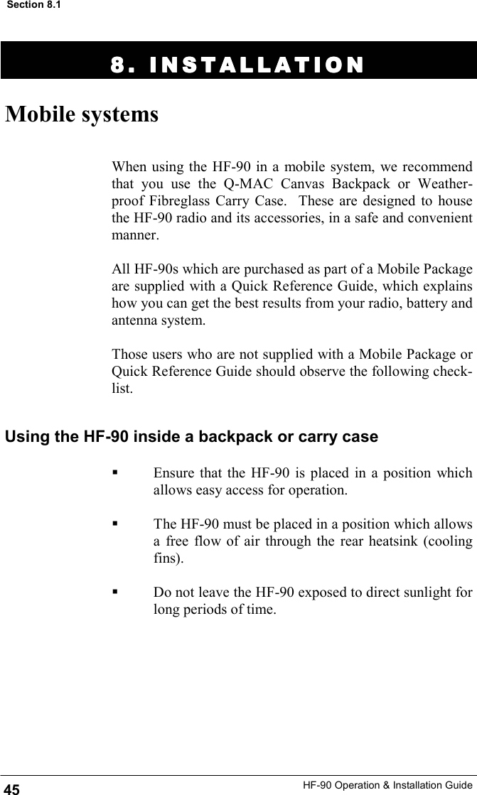 HF-90 Operation &amp; Installation Guide 8. INSTALLATION8. INSTALLATION8. INSTALLATION8. INSTALLATION    Mobile systems When using the HF-90 in a mobile system, we recommend that you use the Q-MAC Canvas Backpack or Weather-proof Fibreglass Carry Case.  These are designed to house the HF-90 radio and its accessories, in a safe and convenient manner.   All HF-90s which are purchased as part of a Mobile Package are supplied with a Quick Reference Guide, which explains how you can get the best results from your radio, battery and antenna system.  Those users who are not supplied with a Mobile Package or Quick Reference Guide should observe the following check-list. 45 Section 8.1 Using the HF-90 inside a backpack or carry case   Ensure that the HF-90 is placed in a position which allows easy access for operation.    The HF-90 must be placed in a position which allows a free flow of air through the rear heatsink (cooling fins).    Do not leave the HF-90 exposed to direct sunlight for long periods of time.   