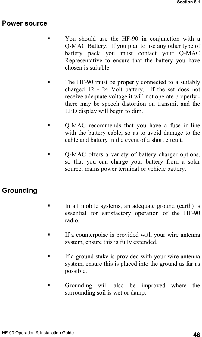 HF-90 Operation &amp; Installation Guide   You should use the HF-90 in conjunction with a      Q-MAC Battery.  If you plan to use any other type of battery pack you must contact your Q-MAC Representative to ensure that the battery you have chosen is suitable.     The HF-90 must be properly connected to a suitably charged 12 - 24 Volt battery.  If the set does not receive adequate voltage it will not operate properly - there may be speech distortion on transmit and the LED display will begin to dim.      Q-MAC recommends that you have a fuse in-line with the battery cable, so as to avoid damage to the cable and battery in the event of a short circuit.    Q-MAC offers a variety of battery charger options, so that you can charge your battery from a solar source, mains power terminal or vehicle battery. Power source Grounding   In all mobile systems, an adequate ground (earth) is essential for satisfactory operation of the HF-90 radio.      If a counterpoise is provided with your wire antenna system, ensure this is fully extended.    If a ground stake is provided with your wire antenna system, ensure this is placed into the ground as far as possible.    Grounding will also be improved where the surrounding soil is wet or damp.  46 Section 8.1 