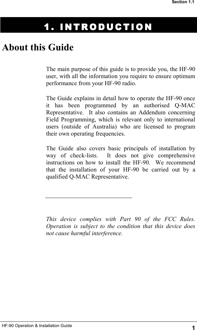 HF-90 Operation &amp; Installation Guide 1 1. INTRODUCTION1. INTRODUCTION1. INTRODUCTION1. INTRODUCTION    About this Guide The main purpose of this guide is to provide you, the HF-90 user, with all the information you require to ensure optimum performance from your HF-90 radio.   The Guide explains in detail how to operate the HF-90 once it has been programmed by an authorised Q-MAC Representative.  It also contains an Addendum concerning Field Programming, which is relevant only to international users (outside of Australia) who are licensed to program their own operating frequencies.  The Guide also covers basic principals of installation by way of check-lists.  It does not give comprehensive instructions on how to install the HF-90.  We recommend that the installation of your HF-90 be carried out by a qualified Q-MAC Representative.      This device complies with Part 90 of the FCC Rules. Operation is subject to the condition that this device does not cause harmful interference.  Section 1.1 