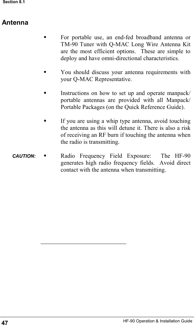 HF-90 Operation &amp; Installation Guide   For portable use, an end-fed broadband antenna or TM-90 Tuner with Q-MAC Long Wire Antenna Kit are the most efficient options.  These are simple to deploy and have omni-directional characteristics.    You should discuss your antenna requirements with your Q-MAC Representative.     Instructions on how to set up and operate manpack/portable antennas are provided with all Manpack/Portable Packages (on the Quick Reference Guide).    If you are using a whip type antenna, avoid touching the antenna as this will detune it. There is also a risk of receiving an RF burn if touching the antenna when the radio is transmitting.    Radio Frequency Field Exposure:  The HF-90 generates high radio frequency fields.  Avoid direct contact with the antenna when transmitting.     Antenna 47 Section 8.1 CAUTION:  