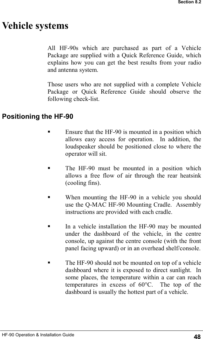 HF-90 Operation &amp; Installation Guide Vehicle systems All HF-90s which are purchased as part of a Vehicle Package are supplied with a Quick Reference Guide, which explains how you can get the best results from your radio and antenna system.  Those users who are not supplied with a complete Vehicle Package or Quick Reference Guide should observe the following check-list. Positioning the HF-90    Ensure that the HF-90 is mounted in a position which allows easy access for operation.  In addition, the loudspeaker should be positioned close to where the operator will sit.    The HF-90 must be mounted in a position which allows a free flow of air through the rear heatsink (cooling fins).    When mounting the HF-90 in a vehicle you should use the Q-MAC HF-90 Mounting Cradle.  Assembly instructions are provided with each cradle.    In a vehicle installation the HF-90 may be mounted under the dashboard of the vehicle, in the centre console, up against the centre console (with the front panel facing upward) or in an overhead shelf/console.      The HF-90 should not be mounted on top of a vehicle dashboard where it is exposed to direct sunlight.  In some places, the temperature within a car can reach temperatures in excess of 60°C.  The top of the dashboard is usually the hottest part of a vehicle.  48 Section 8.2 