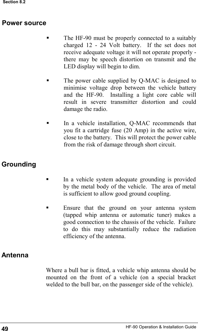 HF-90 Operation &amp; Installation Guide   The HF-90 must be properly connected to a suitably charged 12 - 24 Volt battery.  If the set does not receive adequate voltage it will not operate properly - there may be speech distortion on transmit and the LED display will begin to dim.      The power cable supplied by Q-MAC is designed to minimise voltage drop between the vehicle battery and the HF-90.  Installing a light core cable will result in severe transmitter distortion and could damage the radio.    In a vehicle installation, Q-MAC recommends that you fit a cartridge fuse (20 Amp) in the active wire, close to the battery.  This will protect the power cable from the risk of damage through short circuit. Power source Grounding Antenna Where a bull bar is fitted, a vehicle whip antenna should be mounted on the front of a vehicle (on a special bracket welded to the bull bar, on the passenger side of the vehicle).  49 Section 8.2   In a vehicle system adequate grounding is provided by the metal body of the vehicle.  The area of metal is sufficient to allow good ground coupling.    Ensure that the ground on your antenna system (tapped whip antenna or automatic tuner) makes a good connection to the chassis of the vehicle.  Failure to do this may substantially reduce the radiation efficiency of the antenna. 