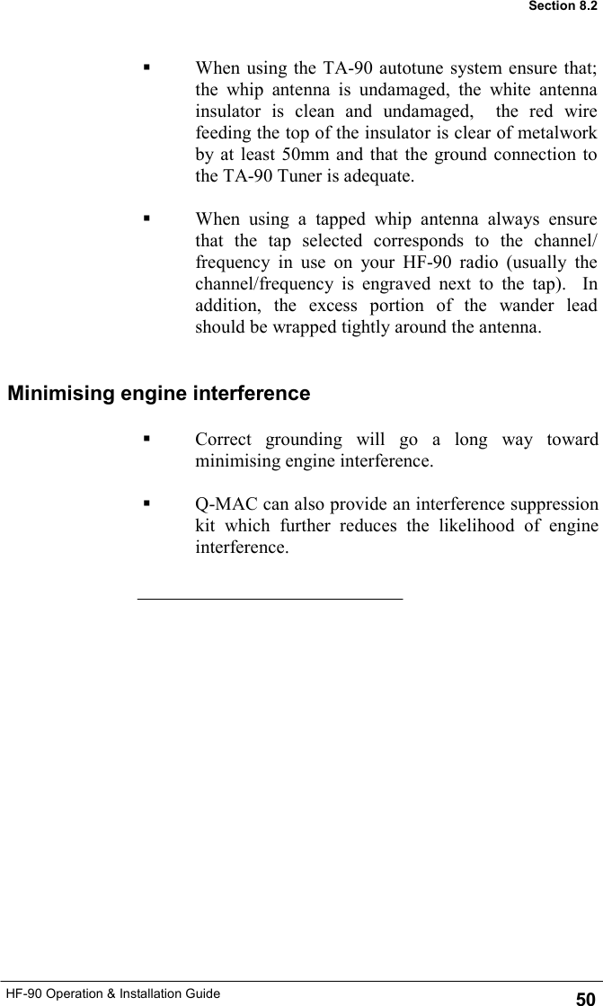 HF-90 Operation &amp; Installation Guide Minimising engine interference   Correct grounding will go a long way toward minimising engine interference.    Q-MAC can also provide an interference suppression kit which further reduces the likelihood of engine interference. 50 Section 8.2   When using the TA-90 autotune system ensure that; the whip antenna is undamaged, the white antenna insulator is clean and undamaged,  the red wire feeding the top of the insulator is clear of metalwork by at least 50mm and that the ground connection to the TA-90 Tuner is adequate.    When using a tapped whip antenna always ensure that the tap selected corresponds to the channel/frequency in use on your HF-90 radio (usually the channel/frequency is engraved next to the tap).  In addition, the excess portion of the wander lead should be wrapped tightly around the antenna. 