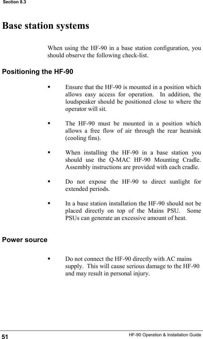 HF-90 Operation &amp; Installation Guide When using the HF-90 in a base station configuration, you should observe the following check-list. Base station systems Positioning the HF-90   Ensure that the HF-90 is mounted in a position which allows easy access for operation.  In addition, the loudspeaker should be positioned close to where the operator will sit.    The HF-90 must be mounted in a position which allows a free flow of air through the rear heatsink (cooling fins).    When installing the HF-90 in a base station you should use the Q-MAC HF-90 Mounting Cradle.  Assembly instructions are provided with each cradle.    Do not expose the HF-90 to direct sunlight for extended periods.    In a base station installation the HF-90 should not be placed directly on top of the Mains PSU.  Some PSUs can generate an excessive amount of heat. 51 Section 8.3 Power source   Do not connect the HF-90 directly with AC mains supply.  This will cause serious damage to the HF-90 and may result in personal injury. 