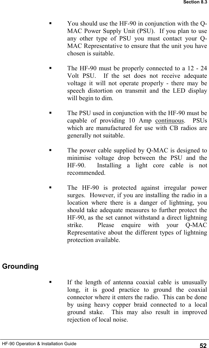 HF-90 Operation &amp; Installation Guide   You should use the HF-90 in conjunction with the Q-MAC Power Supply Unit (PSU).  If you plan to use any other type of PSU you must contact your Q-MAC Representative to ensure that the unit you have chosen is suitable.     The HF-90 must be properly connected to a 12 - 24 Volt PSU.  If the set does not receive adequate voltage it will not operate properly - there may be speech distortion on transmit and the LED display will begin to dim.      The PSU used in conjunction with the HF-90 must be capable of providing 10 Amp continuous.  PSUs which are manufactured for use with CB radios are generally not suitable.    The power cable supplied by Q-MAC is designed to minimise voltage drop between the PSU and the HF-90.  Installing a light core cable is not recommended.    The HF-90 is protected against irregular power surges.  However, if you are installing the radio in a location where there is a danger of lightning, you should take adequate measures to further protect the HF-90, as the set cannot withstand a direct lightning strike.  Please enquire with your Q-MAC Representative about the different types of lightning protection available. 52 Section 8.3   If the length of antenna coaxial cable is unusually long, it is good practice to ground the coaxial connector where it enters the radio.  This can be done by using heavy copper braid connected to a local ground stake.  This may also result in improved rejection of local noise. Grounding 