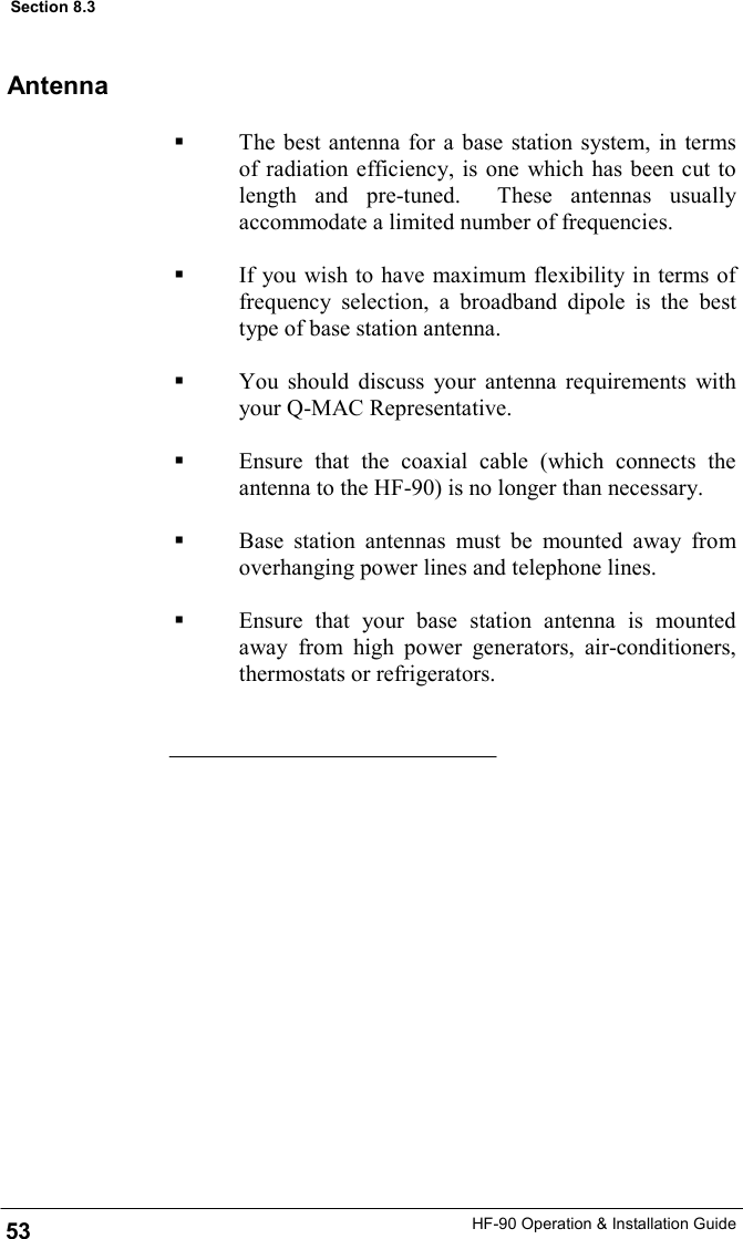 HF-90 Operation &amp; Installation Guide Antenna   The best antenna for a base station system, in terms of radiation efficiency, is one which has been cut to length and pre-tuned.  These antennas usually accommodate a limited number of frequencies.    If you wish to have maximum flexibility in terms of frequency selection, a broadband dipole is the best type of base station antenna.    You should discuss your antenna requirements with your Q-MAC Representative.     Ensure that the coaxial cable (which connects the antenna to the HF-90) is no longer than necessary.      Base station antennas must be mounted away from overhanging power lines and telephone lines.    Ensure that your base station antenna is mounted away from high power generators, air-conditioners, thermostats or refrigerators. 53 Section 8.3 
