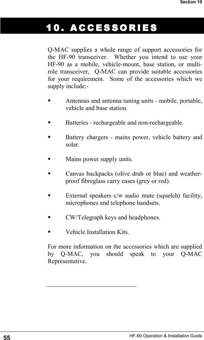 HF-90 Operation &amp; Installation Guide 10. ACCESSORIES10. ACCESSORIES10. ACCESSORIES10. ACCESSORIES    Q-MAC supplies a whole range of support accessories for the HF-90 transceiver.  Whether you intend to use your    HF-90 as a mobile, vehicle-mount, base station, or multi-role transceiver,  Q-MAC can provide suitable accessories for your requirement.  Some of the accessories which we supply include:-    Antennas and antenna tuning units - mobile, portable, vehicle and base station.    Batteries - rechargeable and non-rechargeable.    Battery chargers - mains power, vehicle battery and solar.    Mains power supply units.    Canvas backpacks (olive drab or blue) and weather-proof fibreglass carry cases (grey or red).    External speakers c/w audio mute (squelch) facility, microphones and telephone handsets.     CW/Telegraph keys and headphones.    Vehicle Installation Kits.  For more information on the accessories which are supplied by Q-MAC, you should speak to your Q-MAC Representative.   55 Section 10 