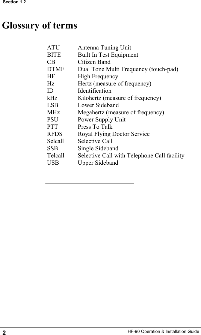 HF-90 Operation &amp; Installation Guide Glossary of terms ATU     Antenna Tuning Unit BITE        Built In Test Equipment CB      Citizen Band DTMF       Dual Tone Multi Frequency (touch-pad) HF      High Frequency Hz           Hertz (measure of frequency) ID       Identification kHz     Kilohertz (measure of frequency) LSB     Lower Sideband MHz     Megahertz (measure of frequency) PSU     Power Supply Unit PTT     Press To Talk RFDS       Royal Flying Doctor Service Selcall    Selective Call SSB     Single Sideband Telcall       Selective Call with Telephone Call facility USB     Upper Sideband  2 Section 1.2 