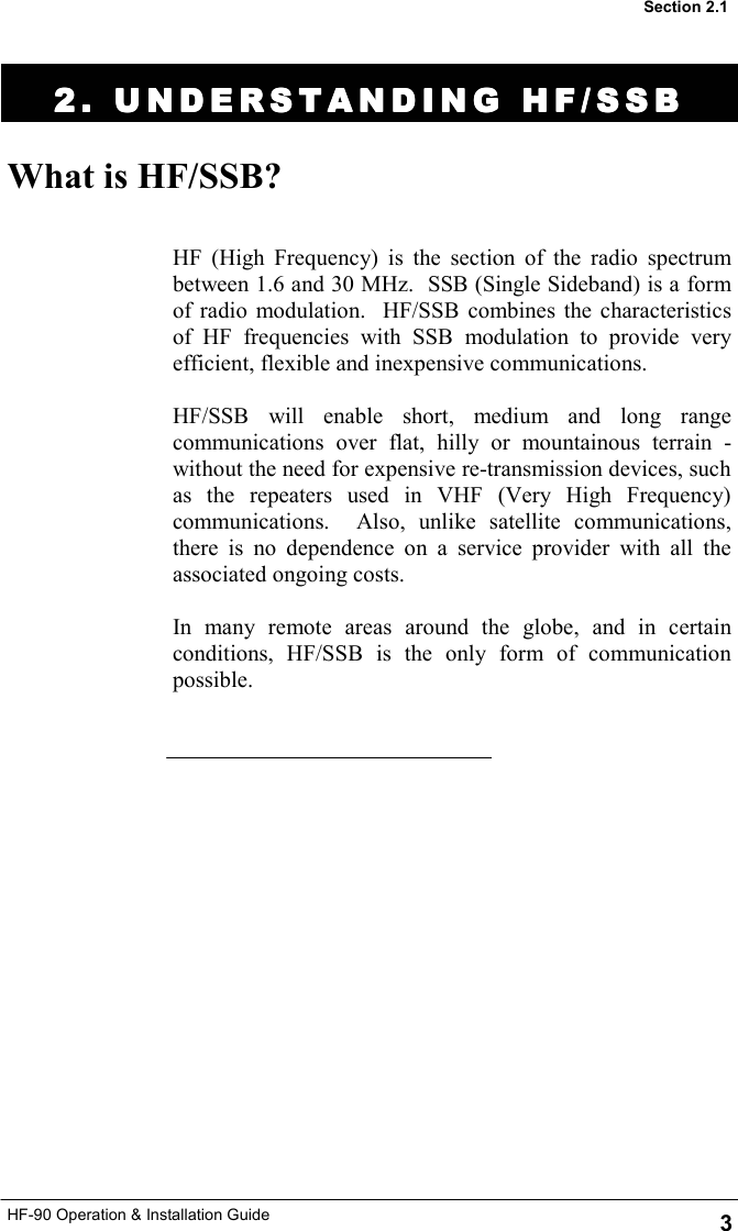 HF-90 Operation &amp; Installation Guide 2. UNDERSTANDING HF/SSB2. UNDERSTANDING HF/SSB2. UNDERSTANDING HF/SSB2. UNDERSTANDING HF/SSB    What is HF/SSB? HF (High Frequency) is the section of the radio spectrum between 1.6 and 30 MHz.  SSB (Single Sideband) is a form of radio modulation.  HF/SSB combines the characteristics of HF frequencies with SSB modulation to provide very efficient, flexible and inexpensive communications.  HF/SSB will enable short, medium and long range communications over flat, hilly or mountainous terrain - without the need for expensive re-transmission devices, such as the repeaters used in VHF (Very High Frequency) communications.  Also, unlike satellite communications, there is no dependence on a service provider with all the associated ongoing costs.  In many remote areas around the globe, and in certain conditions, HF/SSB is the only form of communication possible.  3 Section 2.1 