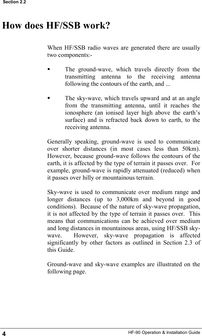 HF-90 Operation &amp; Installation Guide How does HF/SSB work? When HF/SSB radio waves are generated there are usually two components:-    The ground-wave, which travels directly from the transmitting antenna to the receiving antenna following the contours of the earth, and ...    The sky-wave, which travels upward and at an angle from the transmitting antenna, until it reaches the ionosphere (an ionised layer high above the earth’s surface) and is refracted back down to earth, to the receiving antenna.  Generally speaking, ground-wave is used to communicate over shorter distances (in most cases less than 50km).  However, because ground-wave follows the contours of the earth, it is affected by the type of terrain it passes over.  For example, ground-wave is rapidly attenuated (reduced) when it passes over hilly or mountainous terrain.  Sky-wave is used to communicate over medium range and longer distances (up to 3,000km and beyond in good conditions).  Because of the nature of sky-wave propagation, it is not affected by the type of terrain it passes over.  This means that communications can be achieved over medium and long distances in mountainous areas, using HF/SSB sky-wave.  However, sky-wave propagation is affected significantly by other factors as outlined in Section 2.3 of this Guide.  Ground-wave and sky-wave examples are illustrated on the following page.  4 Section 2.2 