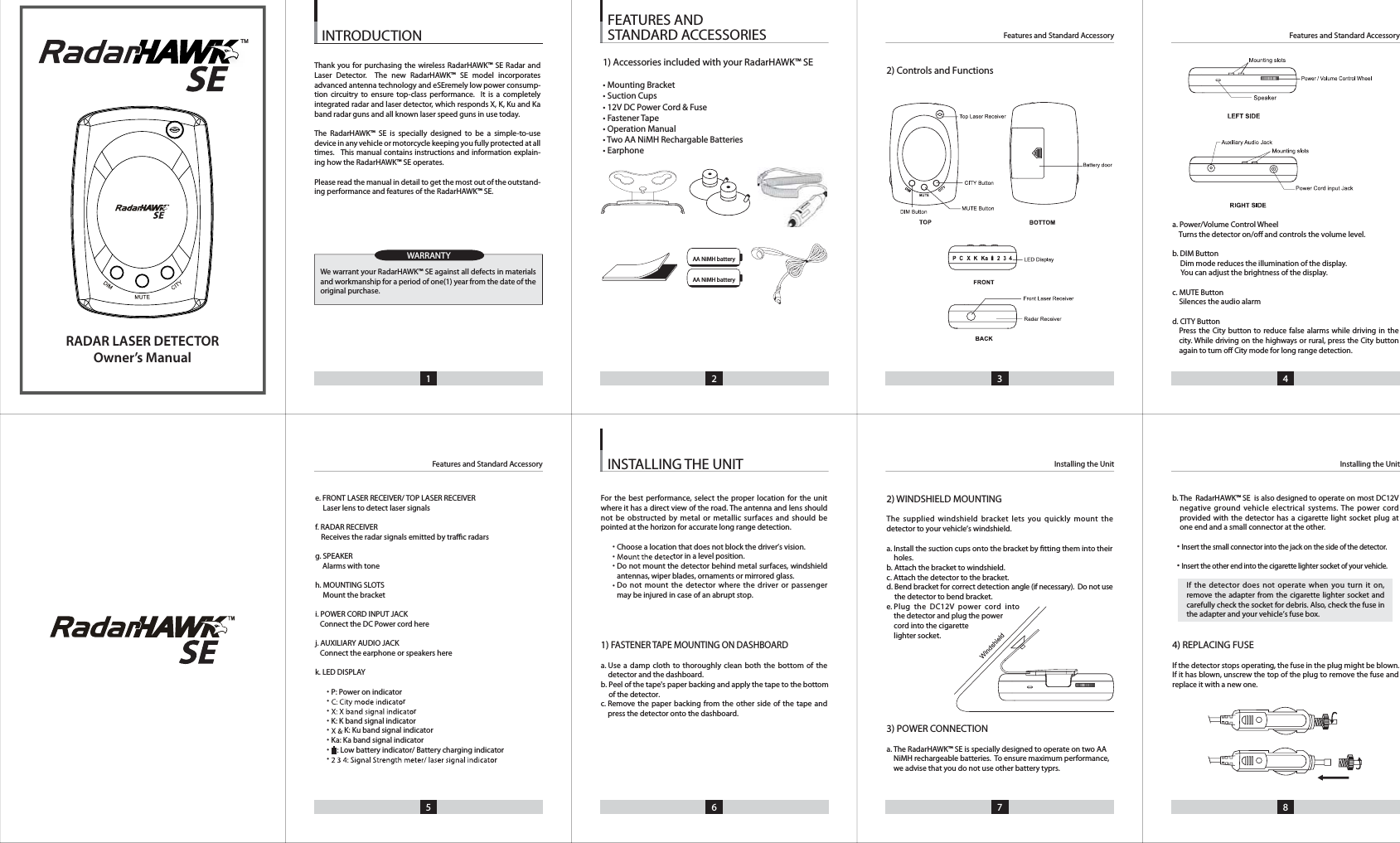 e. FRONT LASER RECEIVER/ TOP LASER RECEIVER    Laser lens to detect laser signalsf. RADAR RECEIVER    Receives the radar signals emitted by trac radarsg. SPEAKERAlarms with toneh. MOUNTING SLOTS    Mount the bracketi. POWER CORD INPUT JACK    Connect the DC Power cord herej. AUXILIARY AUDIO JACK    Connect the earphone or speakers herek. LED DISPLAYP: Power on indicatorrrK: K band signal indicatorK: Ku band signal indicatorKa: Ka band signal indicator   : Low battery indicator/ Battery charging indicatorrFor the best performance, select the proper location for the unit where it has a direct view of the road. The antenna and lens shouldnot be obstructed by metal or metallic surfaces and should bepointed at the horizon for accurate long range detection.tor in a level position.Do not mount the detector behind metal surfaces, windshieldantennas, wiper blades, ornaments or mirrored glass.Do not mount the detector where the driver or passengermay be injured in case of an abrupt stop.1)FASTENER TAPE MOUNTING ON DASHBOARDa. Use a damp cloth to thoroughly clean both the bottom of the detector and the dashboard.b. Peel of the tape's paper backing and apply the tape to the bottomof the detector.c.  Remove the paper backing from the other side of the tape andpress the detector onto the dashboard.2) WINDSHIELD MOUNTINGThe supplied windshield bracket lets you quickly mount thedetector to your vehicle&rsquo;s windshield.a. Install the suction cups onto the bracket by tting them into their holes.b. Attach the bracket to windshield.c. Attach the detector to the bracket.d.  Bend bracket for correct detection angle (if necessary).  Do not usethe detector to bend bracket.e. Plug the DC12V power cord intothe detector and plug the powercord into the cigarettelighter socket.3) POWER CONNECTIONa.b.  The  RadarHAWK&trade; SE is also designed to operate on most DC12Vnegative ground vehicle electrical systems. The power cordprovided with the detector has a cigarette light socket plug atone end and a small connector at the other.Insert the small connector into the jack on the side of the detector.Insert the other end into the cigarette lighter socket of your vehicle.If the detector does not operate when you turn it on,remove the adapter from the cigarette lighter socket andcarefully check the socket for debris. Also, check the fuse inthe adapter and your vehicle&rsquo;s fuse box.4) REPLACING FUSEIf the detector stops operating, the fuse in the plug might be blown. If it has blown, unscrew the top of the plug to remove the fuse andreplace it with a new one.2) Controls and FunctionsINSTALLING THE UNIT1 2 3 4INTRODUCTION5 6 7 8Installing the UnitFeatures and Standard AccessoryFeatures and Standard AccessoryInstalling the UnitFeatures and Standard AccessoryFEATURES AND STANDARD ACCESSORIESWARRANTYa. Power/Volume Control WheelTurns the detector on/o and controls the volume level.b. DIM Button     Dim mode reduces the illumination of the display.You can adjust the brightness of the display.c. MUTE Button    Silences the audio alarm d. CITY ButtonPress the City button to reduce false alarms while driving in the city. While driving on the highways or rural, press the City buttonagain to turn o City mode for long range detection.AA NiMH batteryAA NiMH batteryRADAR LASER DETECTOROwner&rsquo;s ManualTM1) Accessories included with your RadarHAWK&trade; SE&bull; Mounting Bracket&bull; Suction Cups&bull; 12V DC Power Cord &amp; Fuse&bull; Fastener Tape&bull; Operation Manual&bull; Two AA NiMH Rechargable Batteries&bull; Earphone&bull;&bull;&bull;&bull;&bull;&bull;Choose a location that does not block the driver&rsquo;s vision.&bull;&bull;&bull;&bull;&bull;&bull;&bull;&bull;We warrant your RadarHAWK&trade; SE against all defects in materials and workmanship for a period of one(1) year from the date of the original purchase.Thank you for purchasing the wireless RadarHAWK&trade; SE Radar and Laser Detector.  The new RadarHAWK&trade; SE model incorporates advanced antenna technology and eSEremely low power consump-tion circuitry to ensure top-class performance.  It is a completely integrated radar and laser detector, which responds X, K, Ku and Ka band radar guns and all known laser speed guns in use today.The RadarHAWK&trade; SE is specially designed to be a simple-to-use device in any vehicle or motorcycle keeping you fully protected at all times.   This manual contains instructions and information explain-ing how the RadarHAWK&trade; SE operates.Please read the manual in detail to get the most out of the outstand-ing performance and features of the RadarHAWK&trade; SE.The RadarHAWK&trade; SE is specially designed to operate on two AA NiMH rechargeable batteries.  To ensure maximum performance, we advise that you do not use other battery typrs.
