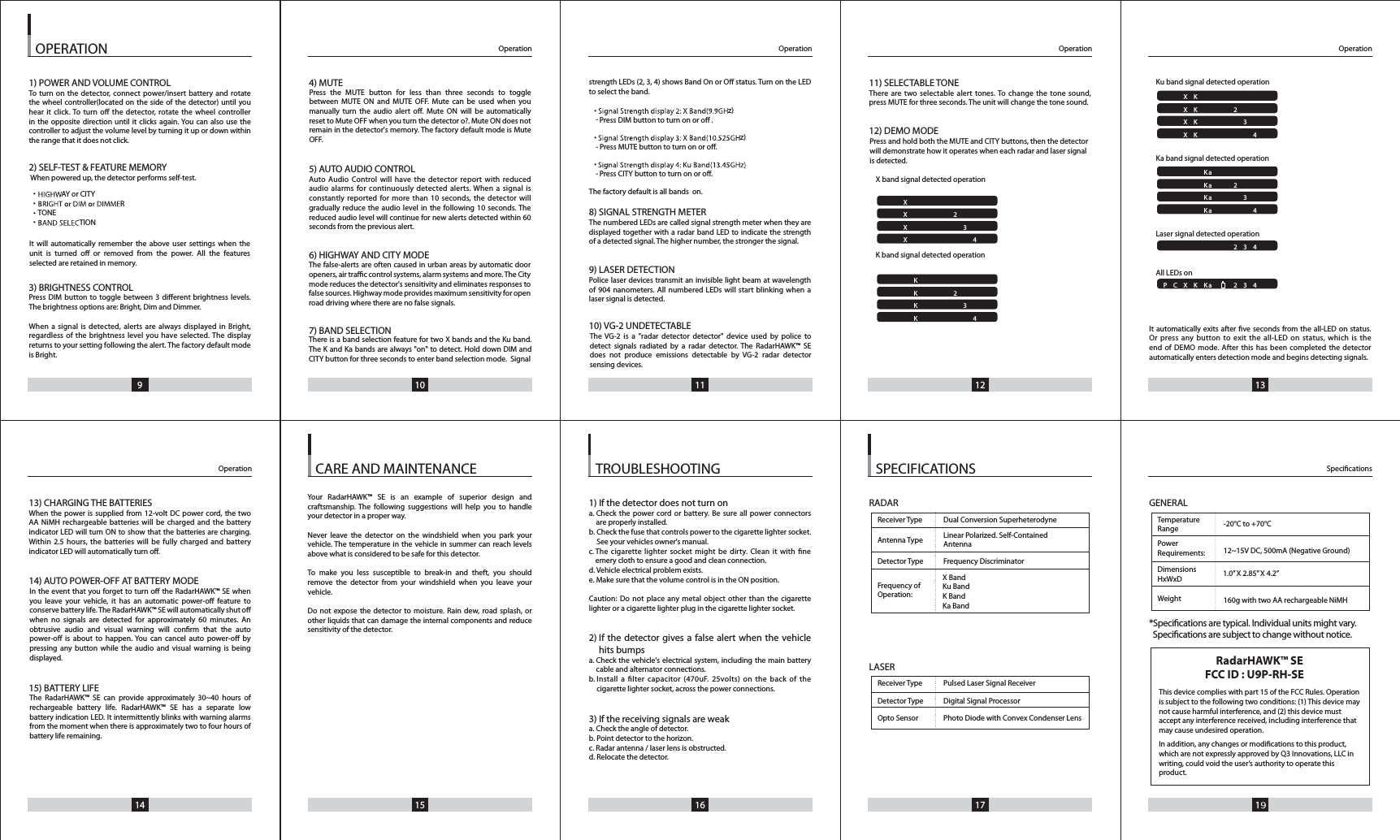 9 10 11 12 1314 15 16 17 19OPERATION1) POWER AND VOLUME CONTROLTo turn on the detector, connect power/insert battery and rotatethe wheel controller(located on the side of the detector) until youhear it click. To turn o the detector, rotate the wheel controller in the opposite direction until it clicks again. You can also use thecontroller to adjust the volume level by turning it up or down withinthe range that it does not click.2) SELF-TEST &amp; FEATURE MEMORYWhen powered up, the detector performs self-test.AY or CITYRTONETION3) BRIGHTNESS CONTROL Press  DIM  button  to  toggle  between  3  dierent  brightness  levels.The brightness options are: Bright, Dim and Dimmer.When a signal is detected, alerts are always displayed in Bright,regardless of the brightness level you have selected. The displayreturns to your setting following the alert. The factory default mode is Bright.13) CHARGING THE BATTERIESWhen the power is supplied from 12-volt DC power cord, the twoAA NiMH rechargeable batteries will be charged and the batteryindicator LED will turn ON to show that the batteries are charging.Within 2.5 hours, the batteries will be fully charged and batteryindicator LED will automatically turn o.14) AUTO POWER-OFF AT BATTERY MODE15) BATTERY LIFE1) If the detector does not turn ona. Check the power cord or battery. Be sure all power connectorsare properly installed.b. Check the fuse that controls power to the cigarette lighter socket. See your vehicles owner's manual.c. The cigarette lighter socket might be dirty. Clean it with neemery cloth to ensure a good and clean connection.d. Vehicle electrical problem exists.e. Make sure that the volume control is in the ON position.Caution: Do not place any metal object other than the cigarettelighter or a cigarette lighter plug in the cigarette lighter socket.2) If the detector gives a false alert when the vehicle hits bumpsa. Check the vehicle's electrical system, including the main batterycable and alternator connections.b. Install a lter capacitor (470uF. 25volts) on the back of the cigarette lighter socket, across the power connections.3) If the receiving signals are weaka. Check the angle of detector.b. Point detector to the horizon.c. Radar antenna / laser lens is obstructed.d. Relocate the detector.RADARLASERGENERAL*Specications are typical. Individual units might vary.  Specications are subject to change without notice.4) MUTE5) AUTO AUDIO CONTROLAuto Audio Control will have the detector report with reducedaudio alarms for continuously detected alerts. When a signal isconstantly reported for more than 10 seconds, the detector willgradually reduce the audio level in the following 10 seconds. The reduced audio level will continue for new alerts detected within 60seconds from the previous alert.6) HIGHWAY AND CITY MODE7) BAND SELECTIONstrength LEDs (2, 3, 4) shows Band On or O status. Turn on the LEDto select the band.z)Press DIM button to turn on or o .z)Press MUTE button to turn on or o.Press CITY button to turn on or o.The factory default is all bands  on.8) SIGNAL STRENGTH METERThe numbered LEDs are called signal strength meter when they aredisplayed together with a radar band LED to indicate the strengthof a detected signal. The higher number, the stronger the signal.9) LASER DETECTIONPolice laser devices transmit an invisible light beam at wavelength of 904 nanometers. All numbered LEDs will start blinking when a laser signal is detected.10) VG-2 UNDETECTABLE11) SELECTABLE TONEThere are two selectable alert tones. To change the tone sound,press MUTE for three seconds. The unit will change the tone sound.12) DEMO MODEX band signal detected operationK band signal detected operationKu band signal detected operation                Ka band signal detected operationLaser signal detecAll LEDs onted operationIt automatically exits after ve seconds from the all-LED on status.Or press any button to exit the all-LED on status, which is theend of DEMO mode. After this has been completed the detector automatically enters detection mode and begins detecting signals.Operation OperationSpecicationsOperationOperationOperation SPECIFICATIONSTROUBLESHOOTINGCARE AND MAINTENANCEPCXKKa  234PCXKKa  234PCXKKa  234PCXKKa  234PCXKKa  234PCXKKa 234PCXKKa   2 34PCXKKa  234PCXKKa  234PCXKKa 234PCXKKa   2 34PCXKKa  234PCXKKa   234PCXKKa 2 34PCXKKa   234PCXKKa   234PCXKKa  234PCXKKa  234Receiver Type Pulsed Laser Signal ReceiverDetector Type Digital Signal ProcessorOpto Sensor   Photo Diode with Convex Condenser LensReceiver Type Dual Conversion SuperheterodyneAntenna Type   Linear Polarized. Self-ContainedAntennaDetector Type Frequency DiscriminatorFrequency of Operation:X BandKu BandK BandKa BandTemperatureRangePower 12~15V DC, 500mA (Negative Ground)Requirements:DimensionsHxWxDWeight 160g with two AA rechargeable NiMH 1.0&rdquo; X 2.85&rdquo; X 4.2&rdquo;-20&deg;C to +70&deg;CPress and hold both the MUTE and CITY buttons, then the detector will demonstrate how it operates when each radar and laser signal is detected.&bull; -&bull; -&bull; -&bull;&bull;&bull;&bull;Press the MUTE button for less than three seconds to toggle between MUTE ON and MUTE OFF. Mute can be used when you manually turn the audio alert o. Mute ON will be automatically reset to Mute OFF when you turn the detector o?. Mute ON does not remain in the detector's memory. The factory default mode is Mute OFF.The false-alerts are often caused in urban areas by automatic door openers, air trac control systems, alarm systems and more. The City mode reduces the detector's sensitivity and eliminates responses to false sources. Highway mode provides maximum sensitivity for open road driving where there are no false signals.There is a band selection feature for two X bands and the Ku band. The K and Ka bands are always "on" to detect. Hold down DIM and CITY button for three seconds to enter band selection mode.  SignalThe VG-2 is a "radar detector detector" device used by police to detect signals radiated by a radar detector. The RadarHAWK&trade; SE does not produce emissions detectable by VG-2 radar detector sensing devices.Your RadarHAWK&trade; SE is an example of superior design and craftsmanship. The following suggestions will help you to handle your detector in a proper way.Never leave the detector on the windshield when you park your vehicle. The temperature in the vehicle in summer can reach levels above what is considered to be safe for this detector.To make you less susceptible to break-in and theft, you should remove the detector from your windshield when you leave your vehicle.Do not expose the detector to moisture. Rain dew, road splash, or other liquids that can damage the internal components and reduce sensitivity of the detector.The RadarHAWK&trade; SE can provide approximately 30~40 hours of rechargeable battery life. RadarHAWK&trade; SE has a separate low battery indication LED. It intermittently blinks with warning alarms from the moment when there is approximately two to four hours of battery life remaining.In the event that you forget to turn o the RadarHAWK&trade; SE when you leave your vehicle, it has an automatic power-o feature to conserve battery life. The RadarHAWK&trade; SE will automatically shut o when no signals are detected for approximately 60 minutes. An obtrusive audio and visual warning will conrm that the auto power-o is about to happen. You can cancel auto power-o by pressing any button while the audio and visual warning is being displayed.It will automatically remember the above user settings when the unit is turned o or removed from the power. All the features selected are retained in memory.This device complies with part 15 of the FCC Rules. Operation is subject to the following two conditions: (1) This device may not cause harmful interference, and (2) this device must accept any interference received, including interference that may cause undesired operation.In addition, any changes or modications to this product, which are not expressly approved by Q3 Innovations, LLC in writing, could void the user&rsquo;s authority to operate this product.RadarHAWK&trade; SEFCC ID : U9P-RH-SE