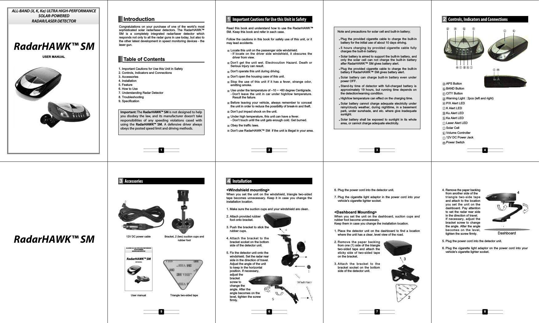 321. Important Cautions for Use this Unit in Safety2. Controls, Indicators and Connections3. Accessories4. Installation5. Feature6. How to Use7. Understanding Radar Detector8. Troubleshooting9. SpecificationRead this book and understand how to use the RadarHAWK&trade;SM. Keep this book and refer in each case.Follow the cautions in this book for safety use of this unit, or itmay lead accidents.Locate this unit on the passenger side windshield.- If locate on the driver side windshield, it obscures thedriver from view.Don't get the unit wet. Electrocution Hazard. Death orSerious Injury can result.Don't operate this unit during driving.Don't open the housing case of this unit.Stop the use of this unit if it has a fever, strange odor,emitting smoke.Use under the temperature of &ndash;10 ~ +60 degree Centigrade. - Don't leave the unit in car under high/low temperature.Result the failure.Before leaving your vehicle, always remember to concealthe unit in order to reduce the possibility of break-in and theft.Don&rsquo;t put impact shock on the unit.Under high temperature, this unit can have a fever. - Don&rsquo;t touch until the unit gets enough cold. Get burned.Obey the traffic laws.Don't use RadarHAWK&trade; SM  if the unit is illegal in your area.<Windshield mounting>When you set the unit on the windshield, triangle two-sidedtape becomes unnecessary. Keep it in case you change theinstallation location.1. Make sure the suction cups and your windshield are clean.2. Attach provided rubber foot onto bracket.3. Push the bracket to stick therubber cups.4. Attach the bracket to thebracket socket on the bottomside of the detector unit.5. Fix the detector unit onto thewindshield. Set the radar rearside in the direction of travel.Adjust the angle of the unitto keep in the horizontalposition. If necessary,adjust thebracketscrew tochange theangle. After theangle becomes on thelevel, tighten the screwfirmly.6. Plug the power cord into the detector unit.7. Plug the cigarette light adaptor in the power cord into yourvehicle's cigarette lighter socket.<Dashboard Mounting>When you set the unit on the dashboard, suction cups andrubber foot become unnecessary.Keep them in case you change the installation location.1. Place the detector unit on the dashboard to find a locationwhere the unit has a clear, level view of the road.2. Remove the paper backingfrom one (1) side of the triangletwo-sided tape and attach thesticky side of two-sided tapeon the bracket.3. Attach the bracket to thebracket socket on the bottomside of the detector unit.4. Remove the paper backingfrom another side of thetriangle two-side tapeand attach to the locationyousettheunitonthedashboard. Pay attentionto set the radar rear sidein the direction of travel.If necessary, adjust thebracket screw to changethe angle. After the anglebecomes on the level,tighten the screw firmly.5. Plug the power cord into the detector unit.6. Plug the cigarette light adaptor on the power cord into yourvehicle's cigarette lighter socket.RadarHAWK&trade; SMRadarHAWK&trade; SMNote and precautions for solar cell and built-in battery;Plug the provided cigarette cable to charge the built-inbattery for the initial use of about 10 days driving.5 hours charging by provided cigarette cable fullycharges the built-in battery.Solar battery is aimed to support the built-in battery, andonly the solar cell can not charge the built-in batteryafter RadarHAWK&trade; SM gives battery alert.Plug the provided cigarette cable to charge the built-inbattery if RadarHAWK&trade; SM gives battery alert.Solar battery can charge built-in battery even underpower OFF.Stand-by time of detector with full-charged battery isapproximately 19 hours, but running time depends onthe detection/warning condition.High/low temperature can effect on the charging time.Solar battery cannot charge adequate electricity underrainy/cloudy weather, during nighttime, in a basementpark, under sunshade, and etc. where give inadequatesunlight.Solar battery shall be exposed to sunlight in its wholearea, or cannot charge adequate electricity.USER MANUALIntroductionImportant Cautions for Use this Unit in Safety1Installation4Controls, Indicators and Connections2Accessories3Table of ContentsAPS ButtonBAND ButtonCITY ButtonWarning Light : 2pcs (left and right)P/X Alert LEDK Alert LEDKu Alert LEDKa Alert LEDLaser Alert LEDSolar CellVolume Controller12V DC Power JackPower SwitchTriangle two-sided tape12V DC power cable Bracket, 2 (two) suction cups andrubber footUser manualDashboard41 2 3 45 6 7 8ALL-BAND (X, K, Ka) ULTRA HIGH-PERFORMANCE SOLAR-POWEREDRADAR/LASER DETECTORImportant: The RadarHAWK&trade; SM is not designed to help you disobey the law, and its manufacturer doesn&rsquo;t take responsibilities of any speeding violations cased with using the RadarHAWK&trade; SM. A defensive driver always obeys the posted speed limit and driving methods.Congratulations on your purchase of one of the world&rsquo;s most sophisticated solar radar/laser detectors. The RadarHAWK&trade; SM is a completely integrated radar/laser detector which responds not only to all the radar guns in use today, but also to the other latest development in speed monitoring devices - the laser gun.RadarHAWK&trade; SMUSER MANUALALL-BAND (X, K, Ka) ULTRA HIGH-PERFORMANCE SOLAR-POWEREDRADAR/LASER DETECTOR
