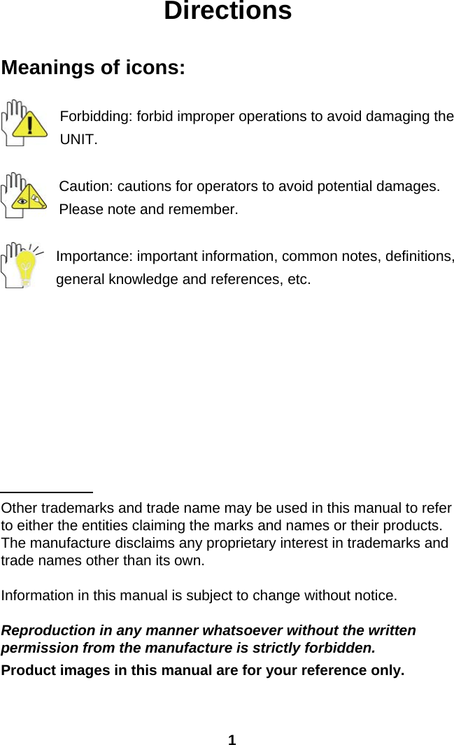  1Directions  Meanings of icons:  Forbidding: forbid improper operations to avoid damaging the UNIT.  Caution: cautions for operators to avoid potential damages. Please note and remember.  Importance: important information, common notes, definitions, general knowledge and references, etc.          Other trademarks and trade name may be used in this manual to refer to either the entities claiming the marks and names or their products. The manufacture disclaims any proprietary interest in trademarks and trade names other than its own.  Information in this manual is subject to change without notice.  Reproduction in any manner whatsoever without the written permission from the manufacture is strictly forbidden. Product images in this manual are for your reference only.  