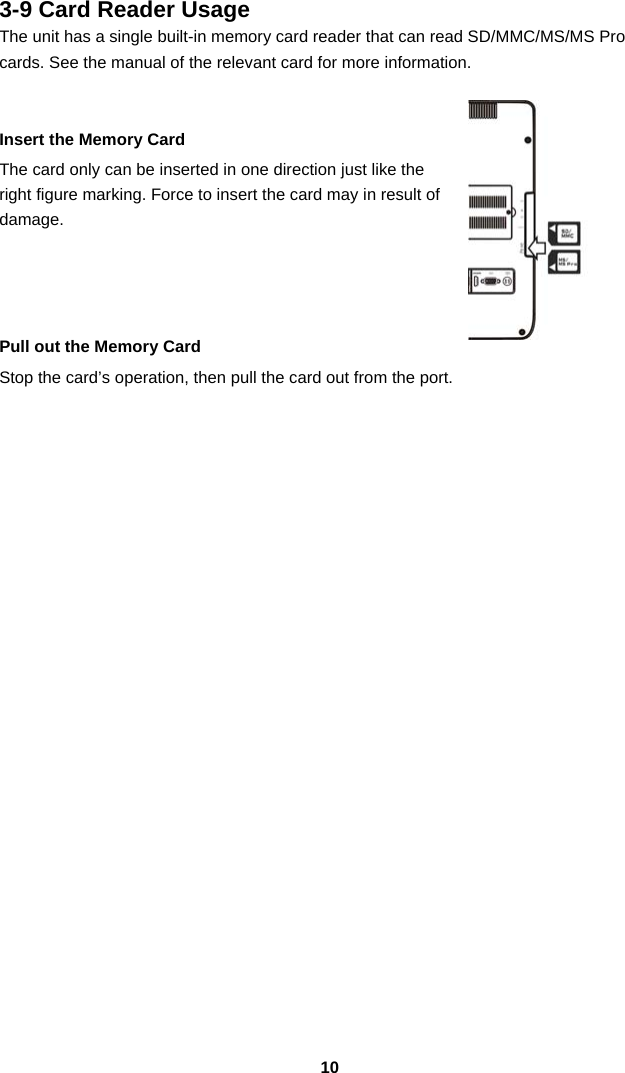  103-9 Card Reader Usage The unit has a single built-in memory card reader that can read SD/MMC/MS/MS Pro cards. See the manual of the relevant card for more information.   Insert the Memory Card The card only can be inserted in one direction just like the right figure marking. Force to insert the card may in result of damage.     Pull out the Memory Card Stop the card’s operation, then pull the card out from the port.                         