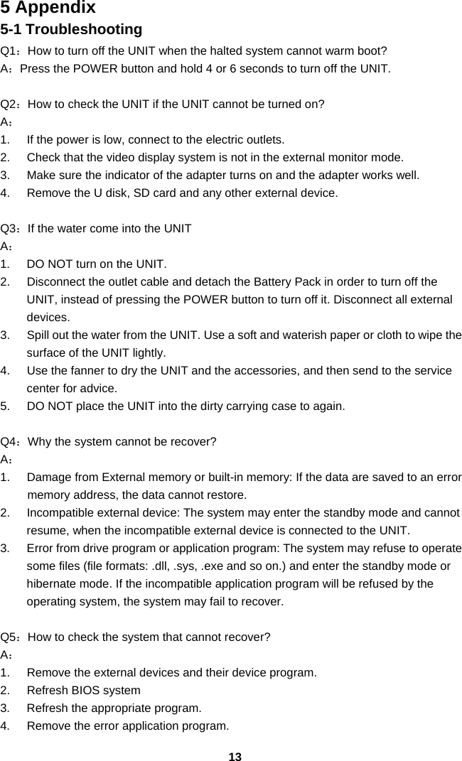  135 Appendix 5-1 Troubleshooting Q1：How to turn off the UNIT when the halted system cannot warm boot? A：Press the POWER button and hold 4 or 6 seconds to turn off the UNIT.  Q2：How to check the UNIT if the UNIT cannot be turned on? A： 1.  If the power is low, connect to the electric outlets. 2.  Check that the video display system is not in the external monitor mode. 3.  Make sure the indicator of the adapter turns on and the adapter works well.   4.  Remove the U disk, SD card and any other external device.  Q3：If the water come into the UNIT A： 1.  DO NOT turn on the UNIT. 2.  Disconnect the outlet cable and detach the Battery Pack in order to turn off the UNIT, instead of pressing the POWER button to turn off it. Disconnect all external devices. 3.  Spill out the water from the UNIT. Use a soft and waterish paper or cloth to wipe the surface of the UNIT lightly. 4.  Use the fanner to dry the UNIT and the accessories, and then send to the service center for advice. 5.  DO NOT place the UNIT into the dirty carrying case to again.  Q4：Why the system cannot be recover? A： 1.  Damage from External memory or built-in memory: If the data are saved to an error memory address, the data cannot restore. 2.  Incompatible external device: The system may enter the standby mode and cannot resume, when the incompatible external device is connected to the UNIT. 3.  Error from drive program or application program: The system may refuse to operate some files (file formats: .dll, .sys, .exe and so on.) and enter the standby mode or hibernate mode. If the incompatible application program will be refused by the operating system, the system may fail to recover.  Q5：How to check the system that cannot recover? A： 1.  Remove the external devices and their device program. 2.  Refresh BIOS system 3.  Refresh the appropriate program. 4.  Remove the error application program. 