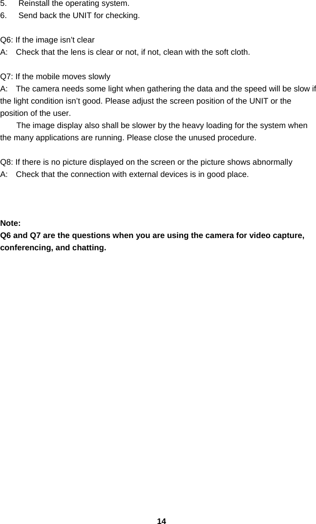 145.  Reinstall the operating system. 6.  Send back the UNIT for checking.  Q6: If the image isn’t clear   A:    Check that the lens is clear or not, if not, clean with the soft cloth.  Q7: If the mobile moves slowly A:    The camera needs some light when gathering the data and the speed will be slow if the light condition isn’t good. Please adjust the screen position of the UNIT or the position of the user. The image display also shall be slower by the heavy loading for the system when the many applications are running. Please close the unused procedure.    Q8: If there is no picture displayed on the screen or the picture shows abnormally A:    Check that the connection with external devices is in good place.    Note:  Q6 and Q7 are the questions when you are using the camera for video capture, conferencing, and chatting.                    