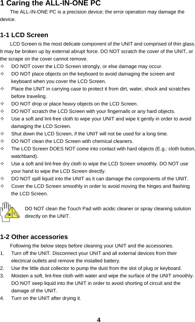  41 Caring the ALL-IN-ONE PC The ALL-IN-ONE PC is a precision device; the error operation may damage the device.  1-1 LCD Screen LCD Screen is the most delicate component of the UNIT and comprised of thin glass. It may be broken up by external abrupt force. DO NOT scratch the cover of the UNIT, or the scrape on the cover cannot remove.     DO NOT cover the LCD Screen strongly, or else damage may occur.     DO NOT place objects on the keyboard to avoid damaging the screen and keyboard when you cover the LCD Screen.   Place the UNIT in carrying case to protect it from dirt, water, shock and scratches before traveling.     DO NOT drop or place heavy objects on the LCD Screen.   DO NOT scratch the LCD Screen with your fingernails or any hard objects.   Use a soft and lint-free cloth to wipe your UNIT and wipe it gently in order to avoid damaging the LCD Screen.   Shut down the LCD Screen, if the UNIT will not be used for a long time.     DO NOT clean the LCD Screen with chemical cleaners.   The LCD Screen DOES NOT come into contact with hard objects (E.g.: cloth button, watchband).   Use a soft and lint-free dry cloth to wipe the LCD Screen smoothly. DO NOT use your hand to wipe the LCD Screen directly.   DO NOT spill liquid into the UNIT as it can damage the components of the UNIT.   Cover the LCD Screen smoothly in order to avoid moving the hinges and flashing the LCD Screen.   DO NOT clean the Touch Pad with acidic cleaner or spray cleaning solution directly on the UNIT.   1-2 Other accessories Following the below steps before cleaning your UNIT and the accessories. 1.  Turn off the UNIT. Disconnect your UNIT and all external devices from their electrical outlets and remove the installed battery. 2.  Use the little dust collector to pump the dust from the slot of plug or keyboard. 3.  Moisten a soft, lint-free cloth with water and wipe the surface of the UNIT smoothly. DO NOT seep liquid into the UNIT in order to avoid shorting of circuit and the damage of the UNIT.   4.  Turn on the UNIT after drying it. 