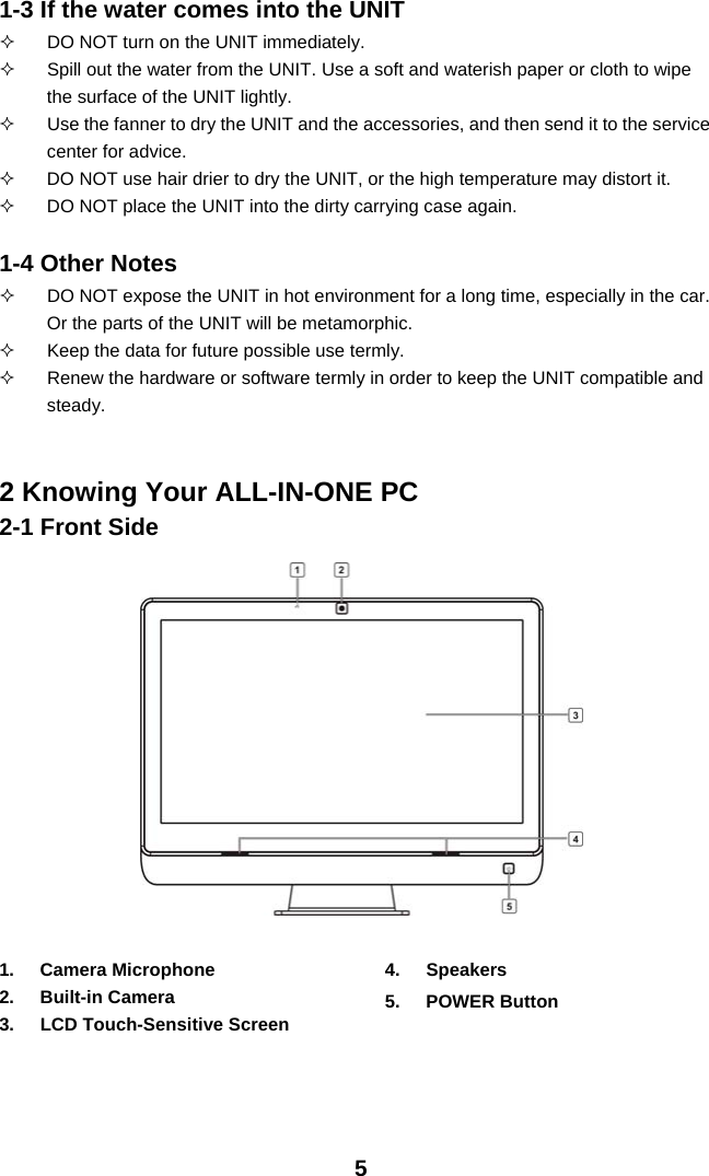 51-3 If the water comes into the UNIT   DO NOT turn on the UNIT immediately.   Spill out the water from the UNIT. Use a soft and waterish paper or cloth to wipe the surface of the UNIT lightly.   Use the fanner to dry the UNIT and the accessories, and then send it to the service center for advice.   DO NOT use hair drier to dry the UNIT, or the high temperature may distort it.   DO NOT place the UNIT into the dirty carrying case again.  1-4 Other Notes   DO NOT expose the UNIT in hot environment for a long time, especially in the car. Or the parts of the UNIT will be metamorphic.   Keep the data for future possible use termly.   Renew the hardware or software termly in order to keep the UNIT compatible and steady.   2 Knowing Your ALL-IN-ONE PC 2-1 Front Side                1. Camera Microphone 2. Built-in Camera 3.  LCD Touch-Sensitive Screen 4. Speakers 5. POWER Button   