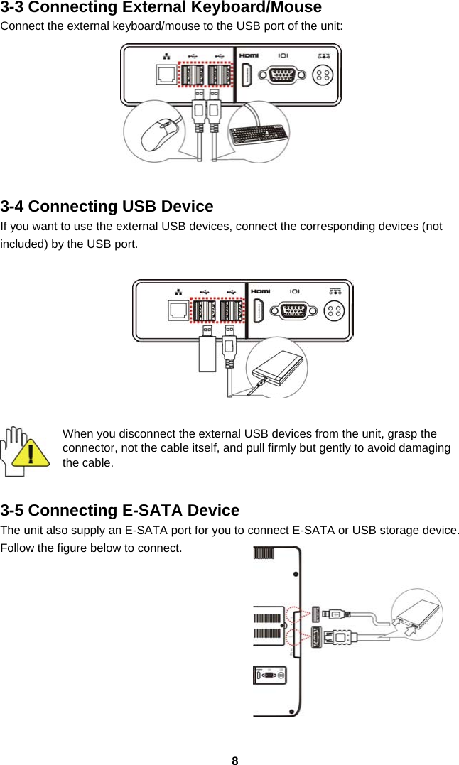  83-3 Connecting External Keyboard/Mouse Connect the external keyboard/mouse to the USB port of the unit:     3-4 Connecting USB Device If you want to use the external USB devices, connect the corresponding devices (not included) by the USB port.    When you disconnect the external USB devices from the unit, grasp the connector, not the cable itself, and pull firmly but gently to avoid damaging the cable.   3-5 Connecting E-SATA Device The unit also supply an E-SATA port for you to connect E-SATA or USB storage device. Follow the figure below to connect.         