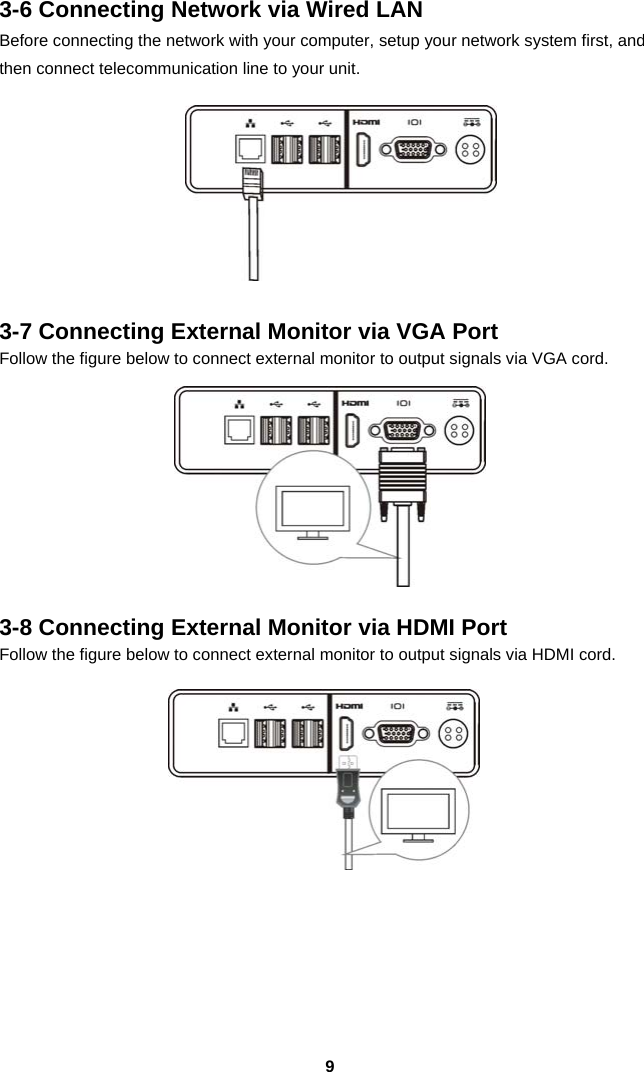  93-6 Connecting Network via Wired LAN Before connecting the network with your computer, setup your network system first, and then connect telecommunication line to your unit.   3-7 Connecting External Monitor via VGA Port Follow the figure below to connect external monitor to output signals via VGA cord.   3-8 Connecting External Monitor via HDMI Port Follow the figure below to connect external monitor to output signals via HDMI cord.       