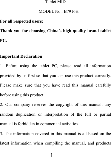                   1 Tablet MID    MODEL No.: B7916H For all respected users: Thank you for choosing China’s high-quality brand tablet PC.  Important Declaration 1. Before using the tablet PC, please read all information provided by us first so that you can use this product correctly. Please make sure that you have read this manual carefully before using this product. 2. Our company reserves the copyright of this manual, any random duplication or interpretation of the full or partial manual is forbidden in commercial activities. 3. The information covered in this manual is all based on the latest information when compiling the manual, and products 