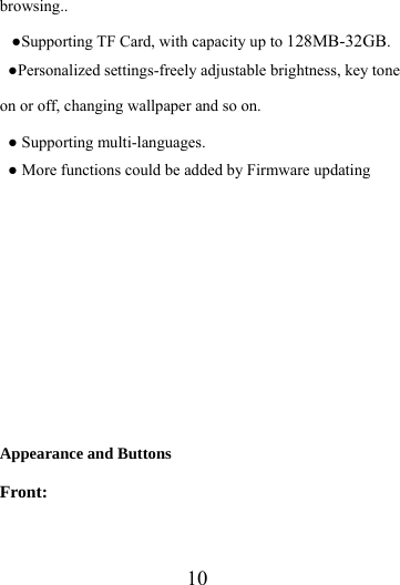                   10 browsing.. ●Supporting TF Card, with capacity up to 128MB-32GB. ●Personalized settings-freely adjustable brightness, key tone on or off, changing wallpaper and so on. ● Supporting multi-languages. ● More functions could be added by Firmware updating          Appearance and Buttons Front: 