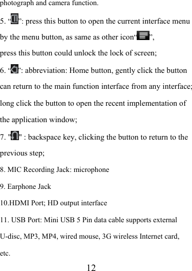                   12 photograph and camera function. 5. “”: press this button to open the current interface menu by the menu button, as same as other icon“ ”, press this button could unlock the lock of screen; 6. “ ”: abbreviation: Home button, gently click the button can return to the main function interface from any interface; long click the button to open the recent implementation of the application window; 7. &quot; &quot; : backspace key, clicking the button to return to the previous step; 8. MIC Recording Jack: microphone 9. Earphone Jack 10.HDMI Port; HD output interface 11. USB Port: Mini USB 5 Pin data cable supports external U-disc, MP3, MP4, wired mouse, 3G wireless Internet card, etc. 