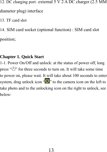                   13 12. DC charging port: external 5 V 2 A DC charger (2.5 MM diameter plug) interface 13. TF card slot 14. SIM card socket (optional function) : SIM card slot position;  Chapter 1. Quick Start 1-1. Power On/Off and unlock: at the status of power off, long press “ ” for three seconds to turn on. It will take some time to power on, please wait. It will take about 100 seconds to enter system, drag unlock icon “ ” to the camera icon on the left to take photo and to the unlocking icon on the right to unlock, see below: 