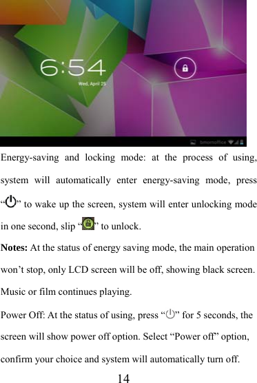                   14 Energy-saving and locking mode: at the process of using, system will automatically enter energy-saving mode, press “” to wake up the screen, system will enter unlocking mode in one second, slip “ ” to unlock. Notes: At the status of energy saving mode, the main operation won’t stop, only LCD screen will be off, showing black screen. Music or film continues playing. Power Off: At the status of using, press “ ” for 5 seconds, the screen will show power off option. Select “Power off” option, confirm your choice and system will automatically turn off. 