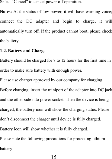                   15 Select “Cancel” to cancel power off operation. Notes: At the status of low-power, it will have warning voice; connect the DC adapter and begin to charge, it will automatically turn off. If the product cannot boot, please check the battery. 1-2. Battery and Charge Battery should be charged for 8 to 12 hours for the first time in order to make sure battery with enough power. Please use charger approved by our company for charging. Before charging, insert the miniport of the adaptor into DC jack and the other side into power socket. Then the device is being charged, the battery icon will show the charging status. Please don’t disconnect the charger until device is fully charged. Battery icon will show whether it is fully charged.   Please note the following precautions for protecting lithium battery 