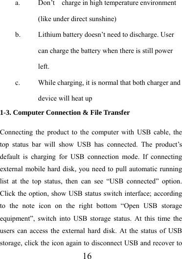                   16 a. Don’t  charge in high temperature environment (like under direct sunshine) b. Lithium battery doesn’t need to discharge. User can charge the battery when there is still power left. c. While charging, it is normal that both charger and device will heat up 1-3. Computer Connection &amp; File Transfer  Connecting the product to the computer with USB cable, the top status bar will show USB has connected. The product’s default is charging for USB connection mode. If connecting external mobile hard disk, you need to pull automatic running list at the top status, then can see “USB connected” option. Click the option, show USB status switch interface; according to the note icon on the right bottom “Open USB storage equipment”, switch into USB storage status. At this time the users can access the external hard disk. At the status of USB storage, click the icon again to disconnect USB and recover to 