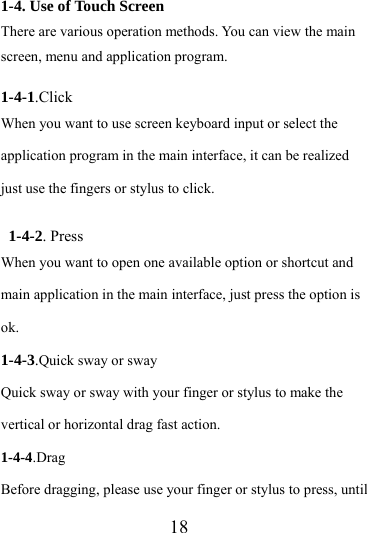                   18 1-4. Use of Touch Screen There are various operation methods. You can view the main screen, menu and application program.  1-4-1.Click When you want to use screen keyboard input or select the application program in the main interface, it can be realized just use the fingers or stylus to click.  1-4-2. Press When you want to open one available option or shortcut and main application in the main interface, just press the option is ok.  1-4-3.Quick sway or sway Quick sway or sway with your finger or stylus to make the vertical or horizontal drag fast action. 1-4-4.Drag Before dragging, please use your finger or stylus to press, until 