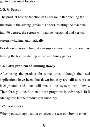                   19 get to the wanted location. 1-5. G-Sensor The product has the function of G-sensor. After opening the function in the setting (default is open), rotating the machine into 90 degree, the screen will realize horizontal and vertical screen switching automatically. Besides screen switching, it can support more function, such as turning the text, switching music and funny games. 1-6. Solve problem of running slowly After using the product for some time, although the used applications have been shut down but they are still at work at background, and that will make the system run slowly. Therefore, you need to end these programs in Advanced Task Manager to let the product run smoothly. 1-7. Text Entry When you start application or select the text edit box to enter 