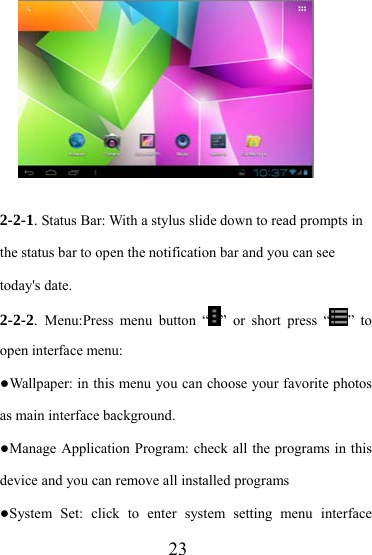                   23          2-2-1. Status Bar: With a stylus slide down to read prompts in the status bar to open the notification bar and you can see today&apos;s date. 2-2-2.  Menu:Press menu button “ ” or short press “ ” to open interface menu: ●Wallpaper: in this menu you can choose your favorite photos as main interface background. ●Manage Application Program: check all the programs in this device and you can remove all installed programs ●System Set: click to enter system setting menu interface 