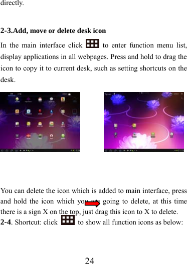                  24 directly.  2-3.Add, move or delete desk icon In the main interface click   to enter function menu list, display applications in all webpages. Press and hold to drag the icon to copy it to current desk, such as setting shortcuts on the desk.    You can delete the icon which is added to main interface, press and hold the icon which you are going to delete, at this time there is a sign X on the top, just drag this icon to X to delete.   2-4. Shortcut: click    to show all function icons as below: 