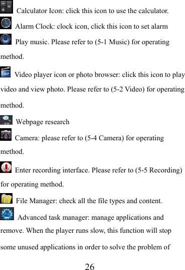                   26   Calculator Icon: click this icon to use the calculator.   Alarm Clock: clock icon, click this icon to set alarm  Play music. Please refer to (5-1 Music) for operating method.  Video player icon or photo browser: click this icon to play video and view photo. Please refer to (5-2 Video) for operating method.  Webpage research   Camera: please refer to (5-4 Camera) for operating method.  Enter recording interface. Please refer to (5-5 Recording) for operating method.   File Manager: check all the file types and content.   Advanced task manager: manage applications and remove. When the player runs slow, this function will stop some unused applications in order to solve the problem of 