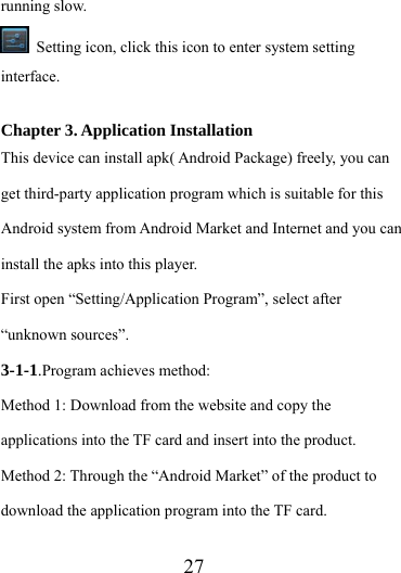                  27 running slow.   Setting icon, click this icon to enter system setting interface.  Chapter 3. Application Installation This device can install apk( Android Package) freely, you can get third-party application program which is suitable for this Android system from Android Market and Internet and you can install the apks into this player.   First open “Setting/Application Program”, select after “unknown sources”. 3-1-1.Program achieves method: Method 1: Download from the website and copy the applications into the TF card and insert into the product. Method 2: Through the “Android Market” of the product to download the application program into the TF card.  