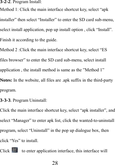                   28 3-2-2. Program Install: Method 1: Click the main interface shortcut key, select “apk installer” then select “Installer” to enter the SD card sub-menu, select install application, pop up install option , click “Install”. Finish it according to the guide.   Method 2 :Click the main interface shortcut key, select “ES files browser” to enter the SD card sub-menu, select install application , the install method is same as the ”Method 1” Notes: In the website, all files are .apk suffix in the third-party program. 3-3-3. Program Uninstall: Click the main interface shortcut key, select “apk installer”, and select “Manager” to enter apk list, click the wanted-to-uninstall program, select “Uninstall” in the pop up dialogue box, then click “Yes” to install. Click      to enter application interface, this interface will 