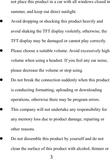                   3 not place this product in a car with all windows closed in summer, and keep out direct sunlight. z Avoid dropping or shocking this product heavily and avoid shaking the TFT display violently, otherwise, the TFT display may be damaged or cannot play correctly.   z Please choose a suitable volume. Avoid excessively high volume when using a headset. If you feel any ear noise, please decrease the volume or stop using.   z Do not break the connection suddenly when this product is conducting formatting, uploading or downloading operations, otherwise there may be program errors.   z This company will not undertake any responsibility for any memory loss due to product damage, repairing or other reasons. z Do not dissemble this product by yourself and do not clean the surface of this product with alcohol, thinner or 