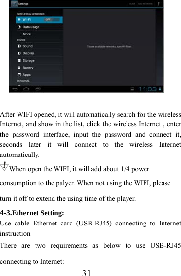                   31  After WIFI opened, it will automatically search for the wireless Internet, and show in the list, click the wireless Internet , enter the password interface, input the password and connect it, seconds later it will connect to the wireless Internet automatically. When open the WIFI, it will add about 1/4 power consumption to the palyer. When not using the WIFI, please turn it off to extend the using time of the player. 4-3.Ethernet Setting: Use cable Ethernet card (USB-RJ45) connecting to Internet instruction There are two requirements as below to use USB-RJ45 connecting to Internet: 