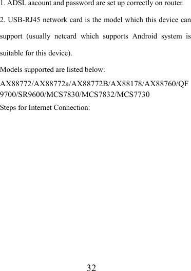                   32 1. ADSL aacount and password are set up correctly on router. 2. USB-RJ45 network card is the model which this device can support (usually netcard which supports Android system is suitable for this device). Models supported are listed below: AX88772/AX88772a/AX88772B/AX88178/AX88760/QF9700/SR9600/MCS7830/MCS7832/MCS7730 Steps for Internet Connection: 