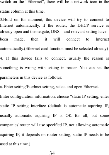                   34 switch on the “Ethernet”, there will be a network icon in the status column at this time. 3.Hold on for moment, this device will try to connect to Internet automatically, if the router, the DHCP service is already open and the netgate, DNS    and relevant setting have been made, then it will connect to Internet automatically.(Ethernet card function must be selected already)   4. If this device fails to connect, usually the reason is something is wrong with setting in router. You can set the parameters in this device as follows: a. Enter setting/Eterhnet setting, select and open Ethernet. Enter configuration information, choose “static IP setting, enter static IP setting interface (default is automatic aquiring IP, usually automatic aquiring IP is OK for all, but some companies’router will use specified IP, not allowing aotomatic aquiring IP, it depends on router setting, static IP needs to be used at this time.) 