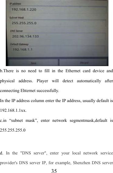                   35 b.There is no need to fill in the Ethernet card device and physical address. Player will detect automatically after connecting Ehternet successfully. In the IP address column enter the IP address, usually default is 192.168.1.1xx. c.in “subnet mask”, enter network segmentmask,default is 255.255.255.0   d.  In the &quot;DNS server&quot;, enter your local network service provider&apos;s DNS server IP, for example, Shenzhen DNS server 