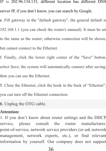                   36 IP is 202.96.134.133, different location has different DNS server IP, if you don’t know, you can search by Google.   e. Fill gateway in the &quot;default gateway&quot;, the general default is 192.168.1.1 (you can check the router&apos;s manual). It must be set to the same as the router; otherwise connection will be shown, but cannot connect to the Ethernet. f. Finally, click the lower right corner of the &quot;Save&quot; button, select Save, the system will automatically connect after saving, then you can use the Ethernet. 5. Close the Ethernet, click the hook in the back of “Ethernet”, you can turn off the Ethernet connection. 6. Unplug the OTG cable. Attention: 1. If you don’t know about router settings and the DHCP service, please consult the router manufacturer, point-of-service, network service providers (or ask network management, network experts, etc.), or find relevant information by yourself. Our company does not support 